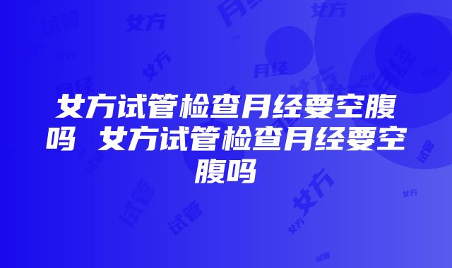 女方试管检查月经要空腹吗 女方试管检查月经要空腹吗