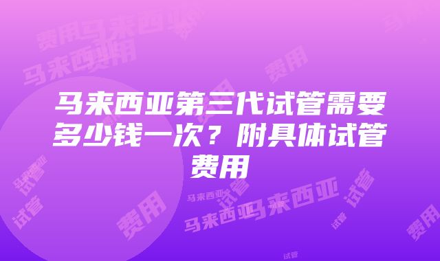 马来西亚第三代试管需要多少钱一次？附具体试管费用