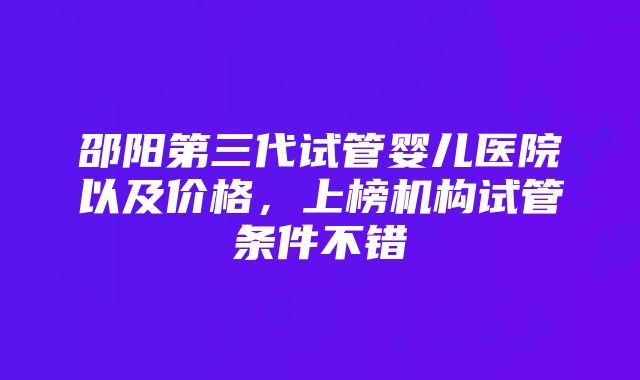 邵阳第三代试管婴儿医院以及价格，上榜机构试管条件不错