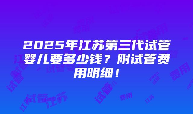 2025年江苏第三代试管婴儿要多少钱？附试管费用明细！