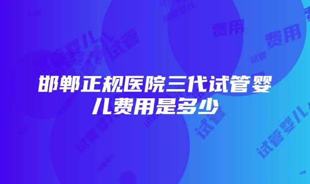 邯郸正规医院三代试管婴儿费用是多少