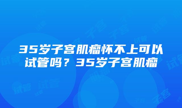 35岁子宫肌瘤怀不上可以试管吗？35岁子宫肌瘤