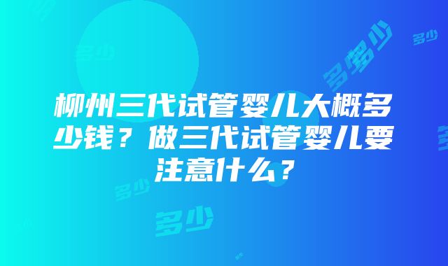 柳州三代试管婴儿大概多少钱？做三代试管婴儿要注意什么？