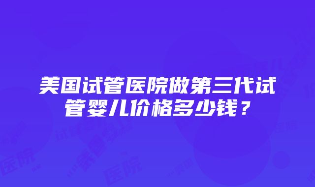 美国试管医院做第三代试管婴儿价格多少钱？