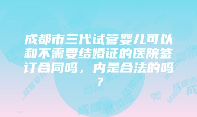 成都市三代试管婴儿可以和不需要结婚证的医院签订合同吗，内是合法的吗？