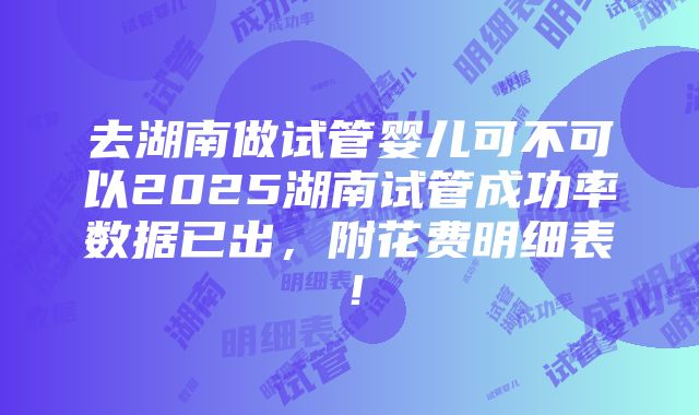 去湖南做试管婴儿可不可以2025湖南试管成功率数据已出，附花费明细表！