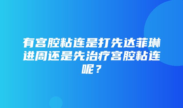 有宫腔粘连是打先达菲琳进周还是先治疗宫腔粘连呢？