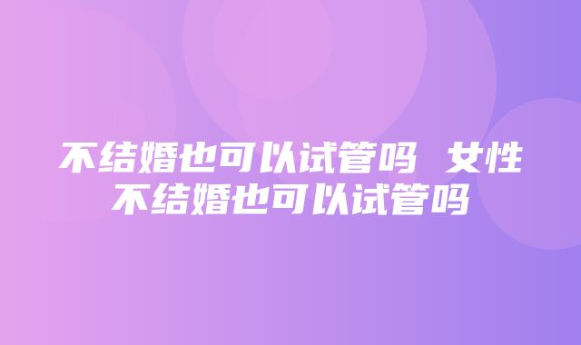 不结婚也可以试管吗 女性不结婚也可以试管吗