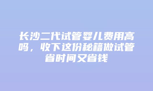 长沙二代试管婴儿费用高吗，收下这份秘籍做试管省时间又省钱