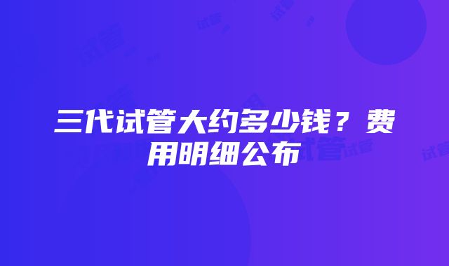 三代试管大约多少钱？费用明细公布