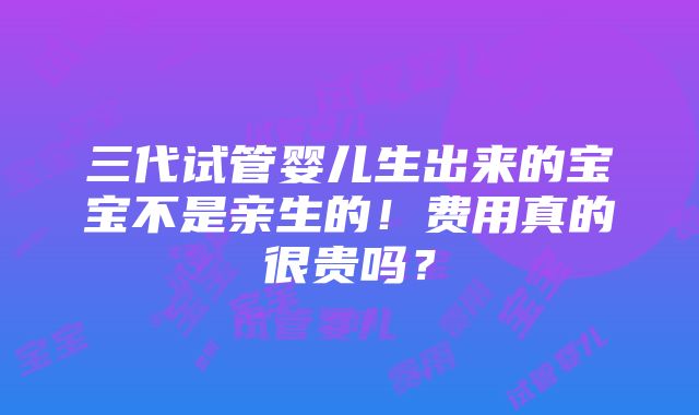 三代试管婴儿生出来的宝宝不是亲生的！费用真的很贵吗？