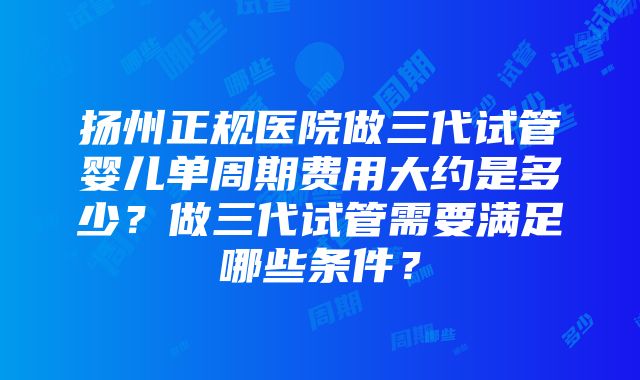 扬州正规医院做三代试管婴儿单周期费用大约是多少？做三代试管需要满足哪些条件？