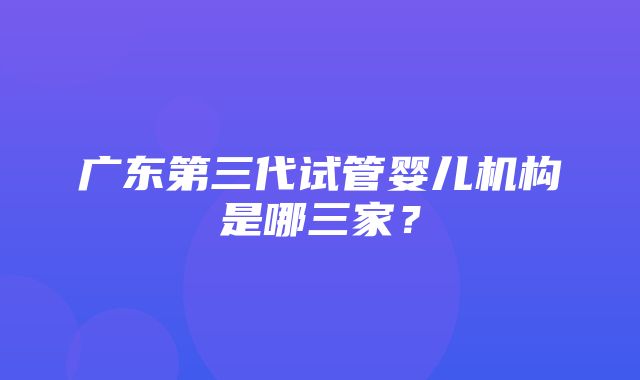 广东第三代试管婴儿机构是哪三家？