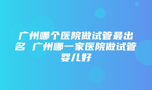 广州哪个医院做试管最出名 广州哪一家医院做试管婴儿好