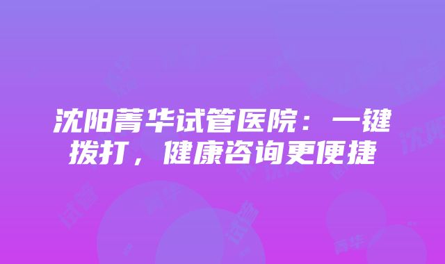 沈阳菁华试管医院：一键拨打，健康咨询更便捷