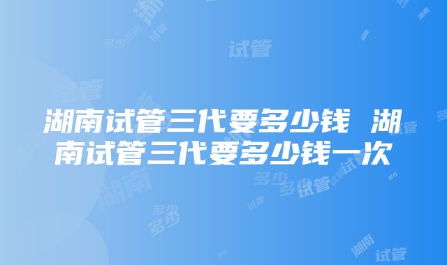 湖南试管三代要多少钱 湖南试管三代要多少钱一次