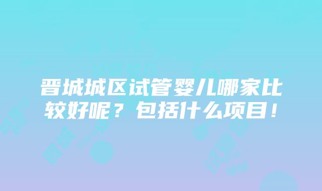 晋城城区试管婴儿哪家比较好呢？包括什么项目！