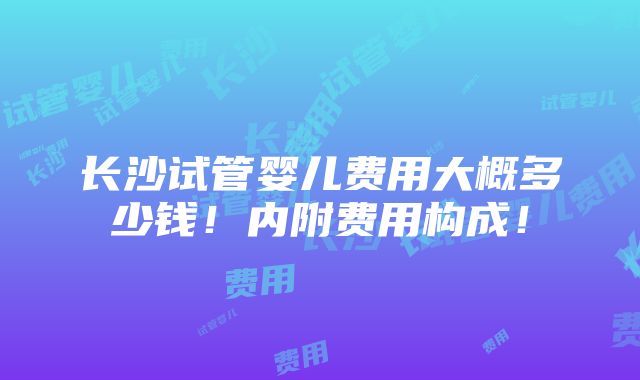 长沙试管婴儿费用大概多少钱！内附费用构成！