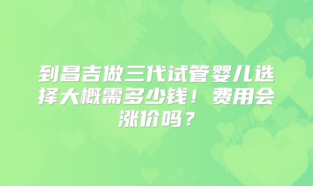 到昌吉做三代试管婴儿选择大概需多少钱！费用会涨价吗？