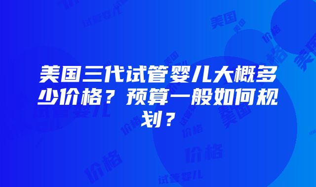 美国三代试管婴儿大概多少价格？预算一般如何规划？