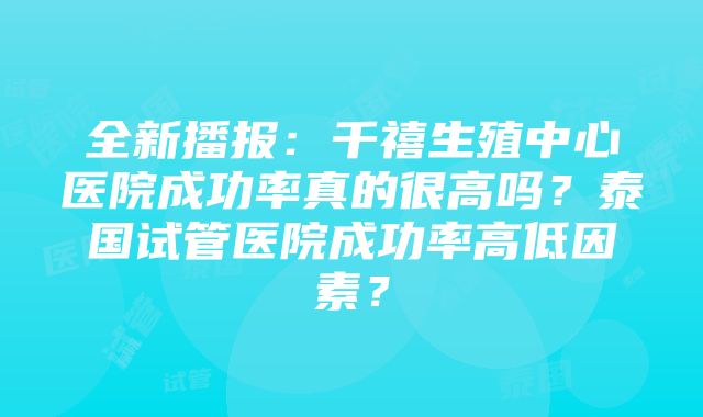 全新播报：千禧生殖中心医院成功率真的很高吗？泰国试管医院成功率高低因素？