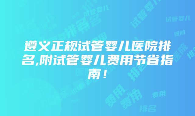 遵义正规试管婴儿医院排名,附试管婴儿费用节省指南！