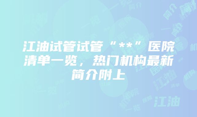 江油试管试管“**”医院清单一览，热门机构最新简介附上