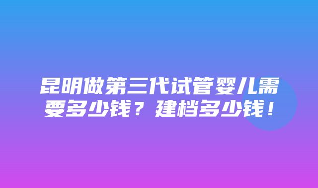 昆明做第三代试管婴儿需要多少钱？建档多少钱！