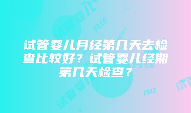 试管婴儿月经第几天去检查比较好？试管婴儿经期第几天检查？