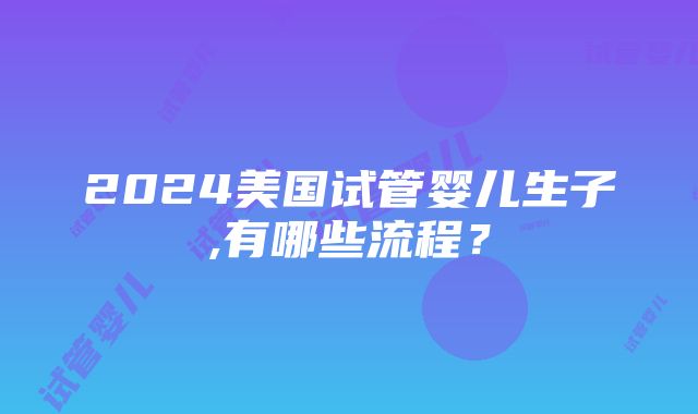 2024美国试管婴儿生子,有哪些流程？