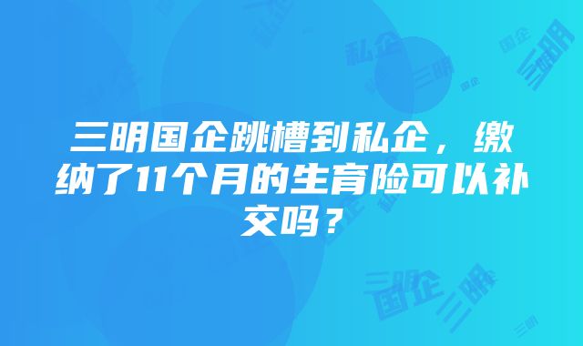 三明国企跳槽到私企，缴纳了11个月的生育险可以补交吗？