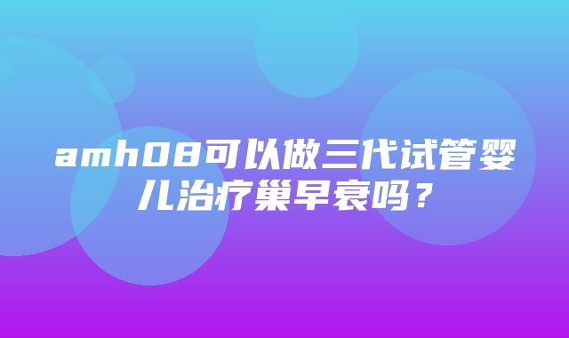 amh08可以做三代试管婴儿治疗巢早衰吗？