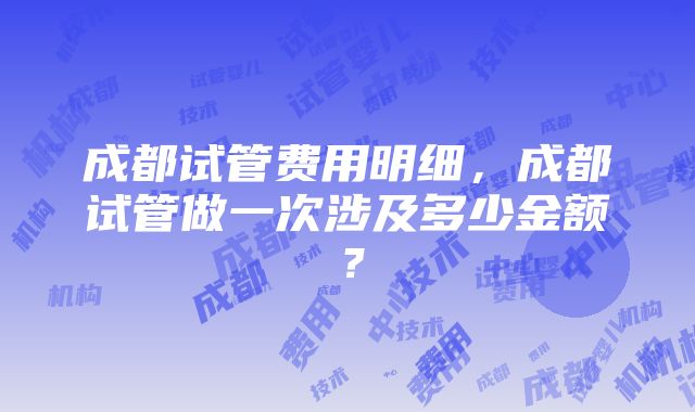 成都试管费用明细，成都试管做一次涉及多少金额？