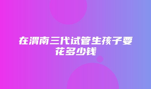 在渭南三代试管生孩子要花多少钱