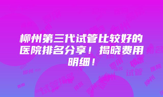 柳州第三代试管比较好的医院排名分享！揭晓费用明细！