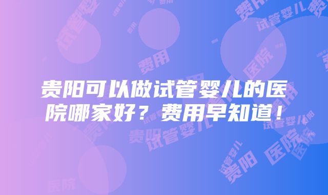 贵阳可以做试管婴儿的医院哪家好？费用早知道！