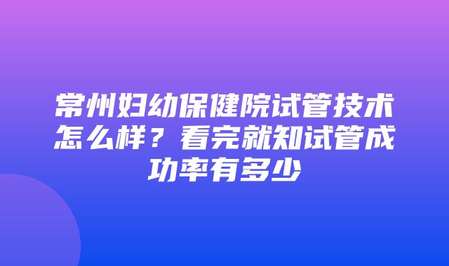 常州妇幼保健院试管技术怎么样？看完就知试管成功率有多少