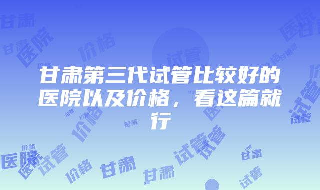 甘肃第三代试管比较好的医院以及价格，看这篇就行