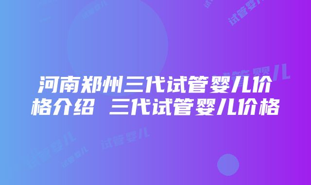 河南郑州三代试管婴儿价格介绍 三代试管婴儿价格