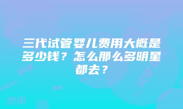 三代试管婴儿费用大概是多少钱？怎么那么多明星都去？