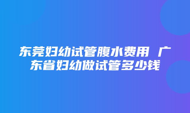 东莞妇幼试管腹水费用 广东省妇幼做试管多少钱