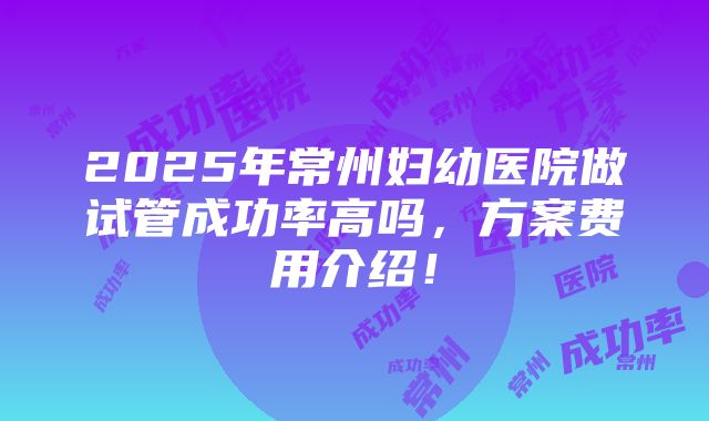 2025年常州妇幼医院做试管成功率高吗，方案费用介绍！