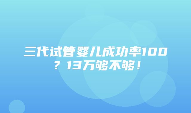 三代试管婴儿成功率100？13万够不够！