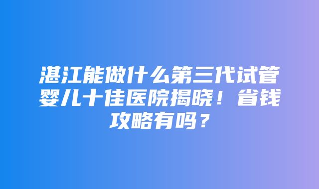 湛江能做什么第三代试管婴儿十佳医院揭晓！省钱攻略有吗？