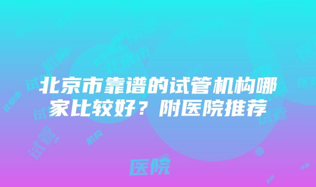 北京市靠谱的试管机构哪家比较好？附医院推荐