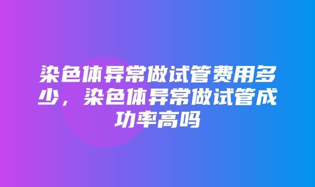 染色体异常做试管费用多少，染色体异常做试管成功率高吗