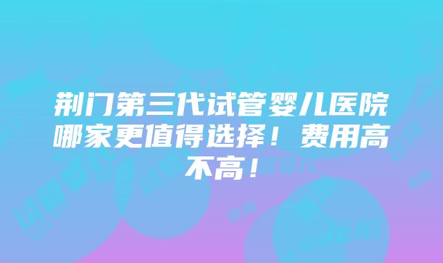 荆门第三代试管婴儿医院哪家更值得选择！费用高不高！