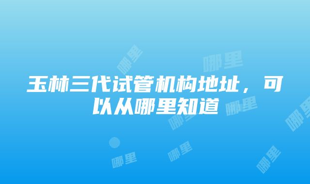 玉林三代试管机构地址，可以从哪里知道