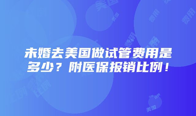 未婚去美国做试管费用是多少？附医保报销比例！