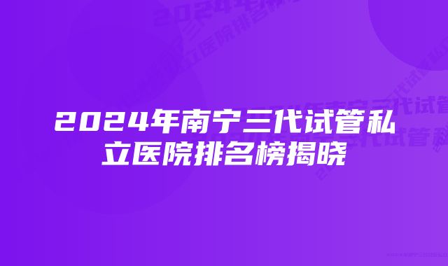 2024年南宁三代试管私立医院排名榜揭晓